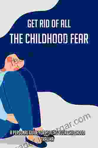 Get Rid Of All The Childhood Fear: A Personal Guide For Healing Your Childhood Trauma