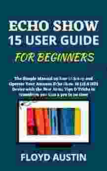 ECHO SHOW 15 USER GUIDE FOR BEGINNERS: The Simple Manual On How To Setup And Operate Your Amazon Echo Show 15 (15 6 HD) Device With The Best Alexa Tips Tricks To Transform You Into A Pro In No Time