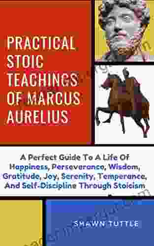 Practical Stoic Teachings Of Marcus Aurelius: A Perfect Guide To A Life Of Happiness Perseverance Wisdom Gratitude Joy Serenity Temperance And Self Discipline Through Stoicism