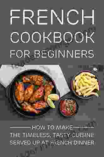 French Cookbook For Beginners: How To Make The Timeless Tasty Cuisine Served Up At French Dinner: Recipes For Beginners French Food