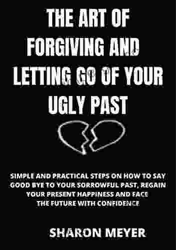 THE ART OF FORGIVING AND LETTING GO OF YOUR UGLY PAST: SIMPLE AND PRACTICAL STEPS ON HOW TO SAY GOOD BYE TO YOUR SORROWFUL PAST REGAIN YOUR PRESENT HAPPINESS AND FACE THE FUTURE WITH CONFIDENCE